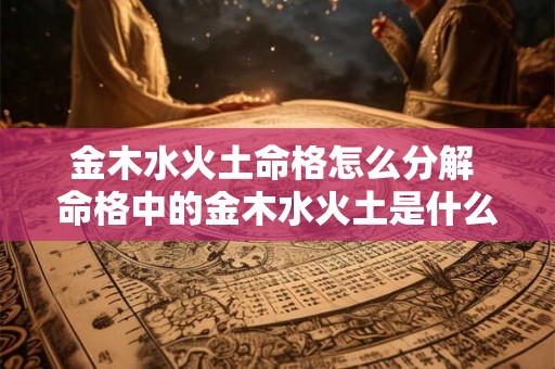 金木水火土命格怎么分解 命格中的金木水火土是什么意思 金木水火土命格怎么分解 命格中的金木水火土是什么意思