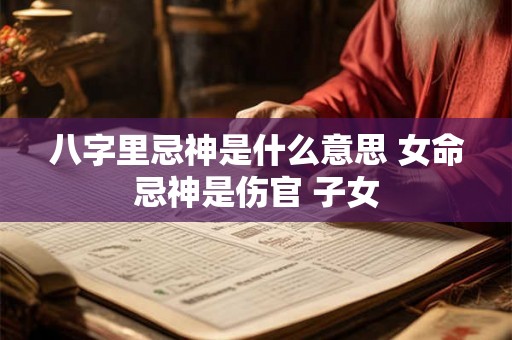 八字里忌神是什么意思 女命忌神是伤官 子女 八字里忌神是什么意思 女命忌神是伤官 子女