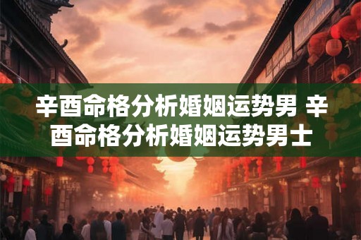 辛酉命格分析婚姻运势男 辛酉命格分析婚姻运势男士