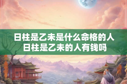 日柱是乙未是什么命格的人 日柱是乙未的人有钱吗