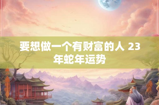 要想做一个有财富的人 23年蛇年运势