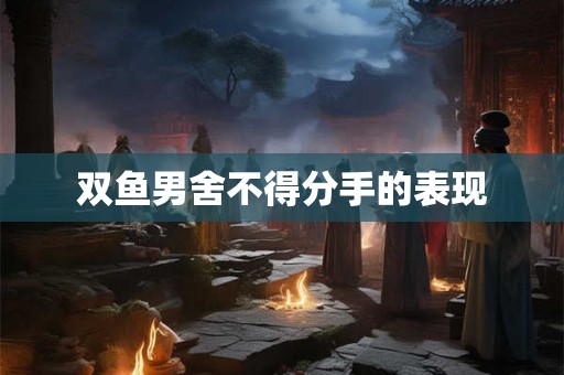 双鱼男舍不得分手的表现