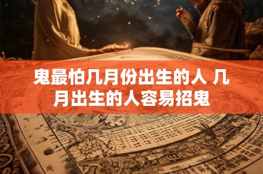鬼最怕几月份出生的人 几月出生的人容易招鬼 鬼最怕几月份出生的人 几月出生的人容易招鬼