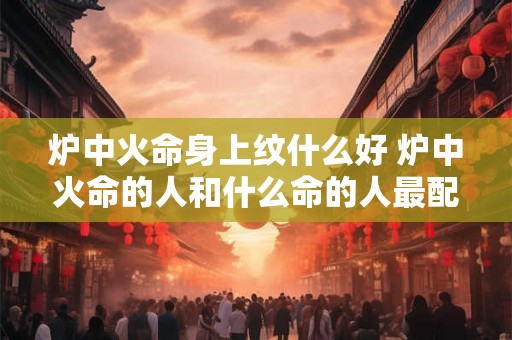 炉中火命身上纹什么好 炉中火命的人和什么命的人最配 炉中火命身上纹什么好 炉中火命的人和什么命的人最配