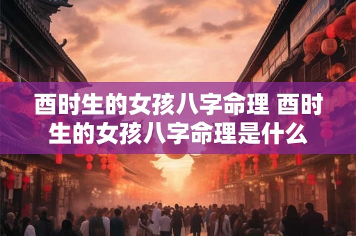 酉时生的女孩八字命理 酉时生的女孩八字命理是什么 酉时生的女孩八字命理 酉时生的女孩八字命理是什么