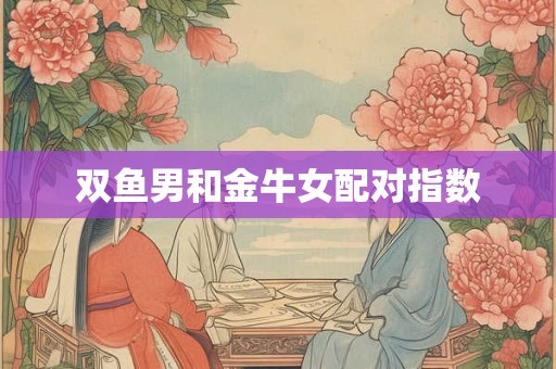 双鱼男和金牛女配对指数 双鱼男和金牛女配对指数
