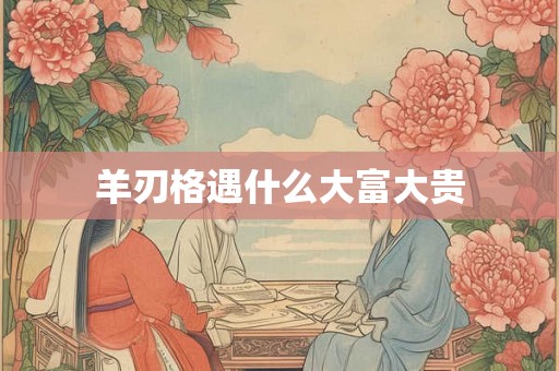 羊刃格遇什么大富大贵 羊刃格遇什么大富大贵