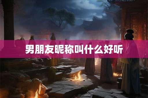 男朋友昵称叫什么好听 男朋友昵称叫什么好听