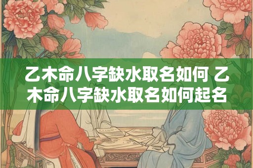 乙木命八字缺水取名如何 乙木命八字缺水取名如何起名 乙木命八字缺水取名如何 乙木命八字缺水取名如何起名