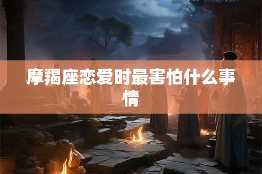 摩羯座恋爱时最害怕什么事情 摩羯座恋爱时最害怕什么事情
