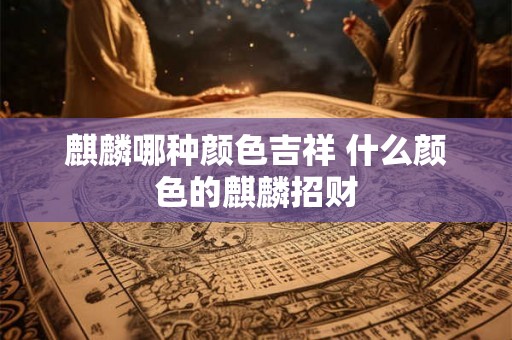 麒麟哪种颜色吉祥 什么颜色的麒麟招财