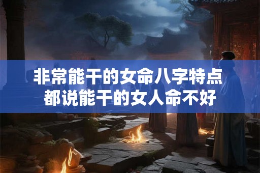 非常能干的女命八字特点 都说能干的女人命不好 非常能干的女命八字特点 都说能干的女人命不好