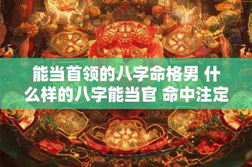 能当首领的八字命格男 什么样的八字能当官 命中注定能当官的八字