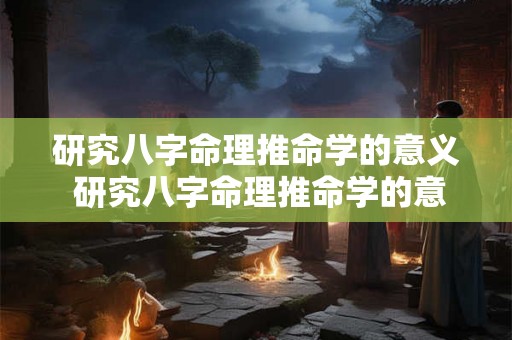 研究八字命理推命学的意义 研究八字命理推命学的意义和价值 研究八字命理推命学的意义 研究八字命理推命学的意义和价值