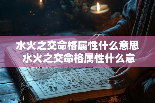 水火之交命格属性什么意思 水火之交命格属性什么意思啊 水火之交命格属性什么意思 水火之交命格属性什么意思啊
