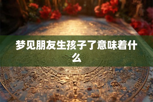 梦见朋友生孩子了意味着什么 梦见朋友生孩子了意味着什么