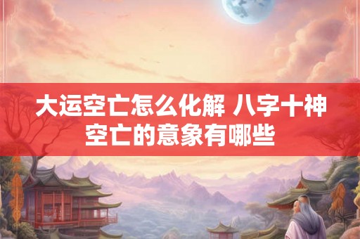 大运空亡怎么化解 八字十神空亡的意象有哪些 大运空亡怎么化解 八字十神空亡的意象有哪些