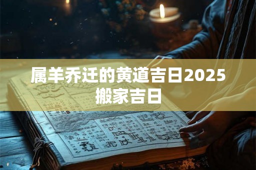 属羊乔迁的黄道吉日2025搬家吉日 属羊乔迁的黄道吉日2025搬家吉日