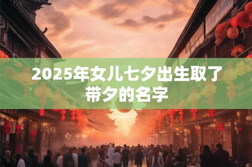 2025年女儿七夕出生取了带夕的名字 2025年女儿七夕出生取了带夕的名字