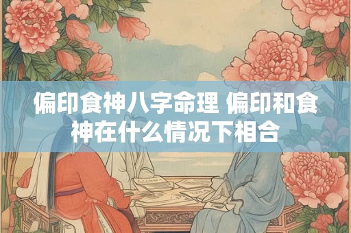 偏印食神八字命理 偏印和食神在什么情况下相合