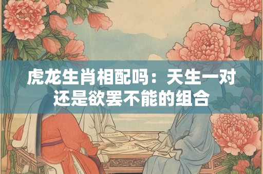 虎龙生肖相配吗:天生一对还是欲罢不能的组合 虎龙生肖相配吗:天生一对还是欲罢不能的组合