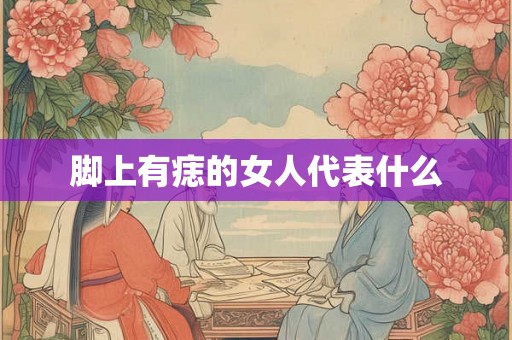 脚上有痣的女人代表什么 脚上有痣的女人代表什么