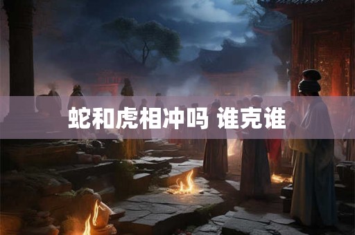 蛇和虎相冲吗 谁克谁 蛇和虎相冲吗 谁克谁
