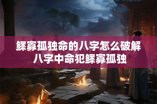 鳏寡孤独命的八字怎么破解 八字中命犯鳏寡孤独 鳏寡孤独命的八字怎么破解 八字中命犯鳏寡孤独