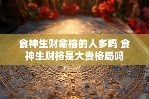 食神生财命格的人多吗 食神生财格是大贵格局吗 食神生财命格的人多吗 食神生财格是大贵格局吗