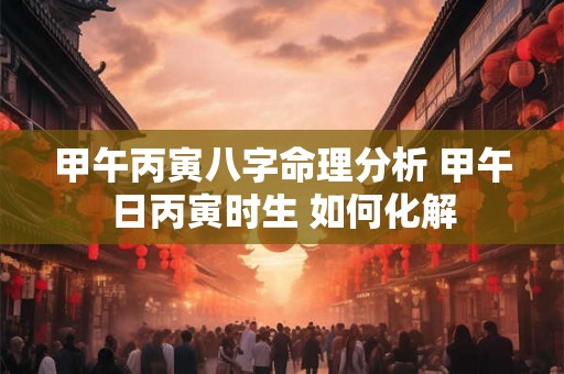甲午丙寅八字命理分析 甲午日丙寅时生 如何化解 甲午丙寅八字命理分析 甲午日丙寅时生 如何化解
