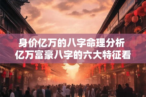 身价亿万的八字命理分析 亿万富豪八字的六大特征看看你有吗 身价亿万的八字命理分析 亿万富豪八字的六大特征看看你有吗