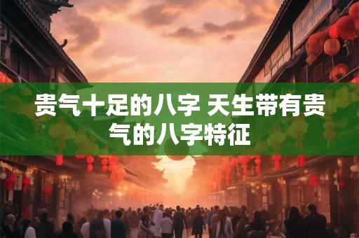 贵气十足的八字 天生带有贵气的八字特征 贵气十足的八字 天生带有贵气的八字特征