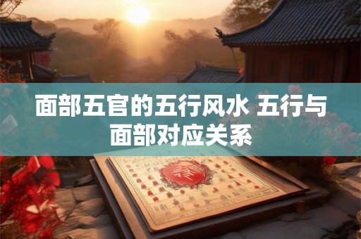 面部五官的五行风水 五行与面部对应关系 面部五官的五行风水 五行与面部对应关系
