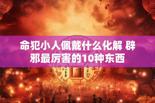 命犯小人佩戴什么化解 辟邪最厉害的10种东西 命犯小人佩戴什么化解 辟邪最厉害的10种东西