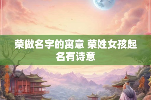 荣做名字的寓意 荣姓女孩起名有诗意 荣做名字的寓意 荣姓女孩起名有诗意