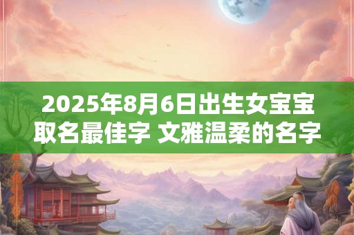 2025年8月6日出生女宝宝取名最佳字 文雅温柔的名字 2025年8月6日出生女宝宝取名最佳字 文雅温柔的名字