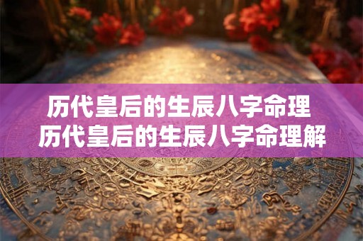 历代皇后的生辰八字命理 历代皇后的生辰八字命理解析 历代皇后的生辰八字命理 历代皇后的生辰八字命理解析