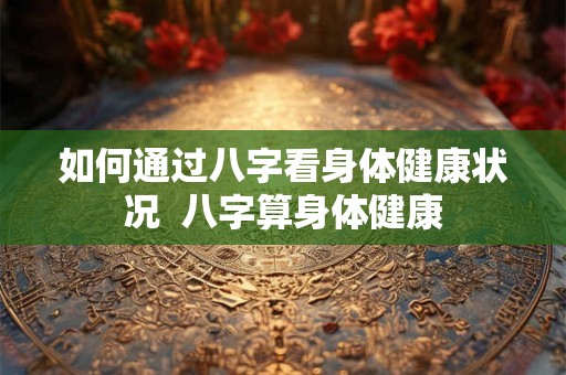 如何通过八字看身体健康状况 八字算身体健康 如何通过八字看身体健康状况 八字算身体健康