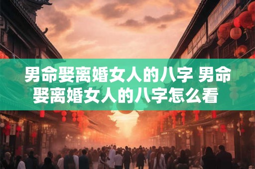 男命娶离婚女人的八字 男命娶离婚女人的八字怎么看 男命娶离婚女人的八字 男命娶离婚女人的八字怎么看