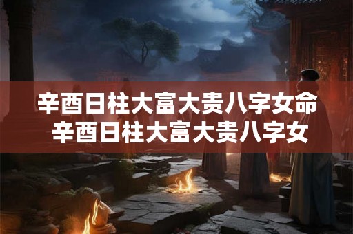 辛酉日柱大富大贵八字女命 辛酉日柱大富大贵八字女命详解 辛酉日柱大富大贵八字女命 辛酉日柱大富大贵八字女命详解