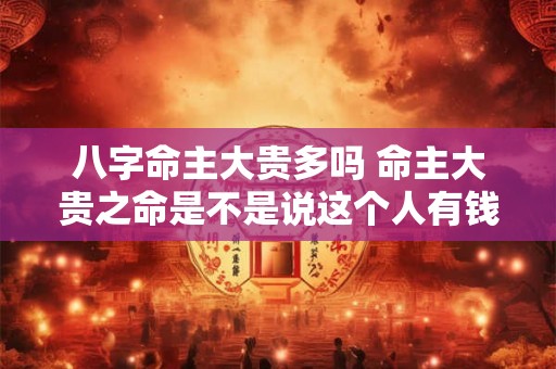 八字命主大贵多吗 命主大贵之命是不是说这个人有钱 八字命主大贵多吗 命主大贵之命是不是说这个人有钱