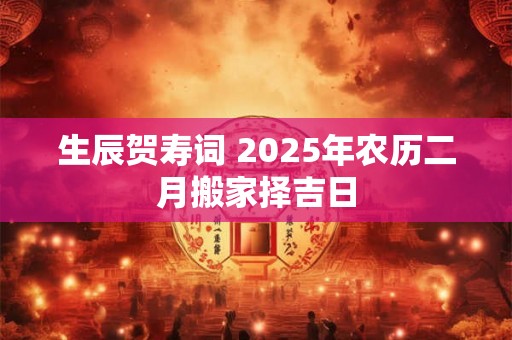 生辰贺寿词 2025年农历二月搬家择吉日 生辰贺寿词 2025年农历二月搬家择吉日