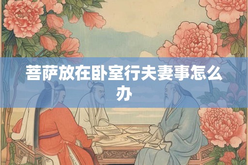 菩萨放在卧室行夫妻事怎么办 菩萨放在卧室行夫妻事怎么办