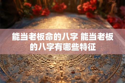 能当老板命的八字 能当老板的八字有哪些特征 能当老板命的八字 能当老板的八字有哪些特征