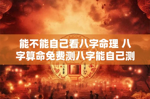 能不能自己看八字命理 八字算命免费测八字能自己测自己吗 能不能自己看八字命理 八字算命免费测八字能自己测自己吗