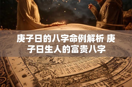 庚子日的八字命例解析 庚子日生人的富贵八字 庚子日的八字命例解析 庚子日生人的富贵八字