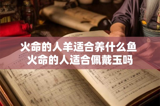火命的人羊适合养什么鱼 火命的人适合佩戴玉吗 火命的人羊适合养什么鱼 火命的人适合佩戴玉吗