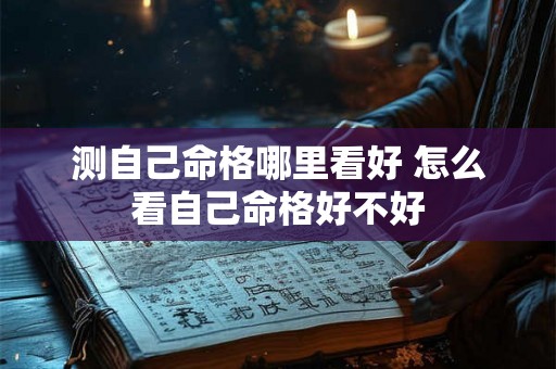 测自己命格哪里看好 怎么看自己命格好不好 测自己命格哪里看好 怎么看自己命格好不好