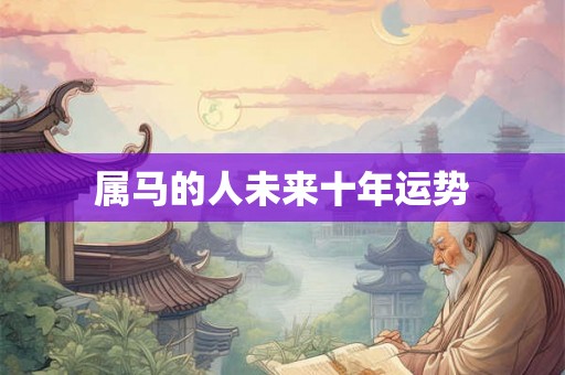 属马的人未来十年运势 属马的人未来十年运势