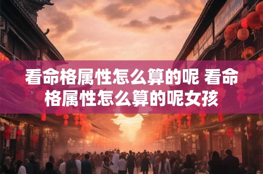看命格属性怎么算的呢 看命格属性怎么算的呢女孩 看命格属性怎么算的呢 看命格属性怎么算的呢女孩
